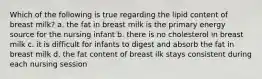 Which of the following is true regarding the lipid content of breast milk? a. the fat in breast milk is the primary energy source for the nursing infant b. there is no cholesterol in breast milk c. it is difficult for infants to digest and absorb the fat in breast milk d. the fat content of breast ilk stays consistent during each nursing session