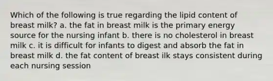 Which of the following is true regarding the lipid content of breast milk? a. the fat in breast milk is the primary energy source for the nursing infant b. there is no cholesterol in breast milk c. it is difficult for infants to digest and absorb the fat in breast milk d. the fat content of breast ilk stays consistent during each nursing session