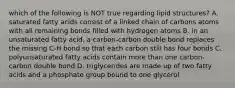 which of the following is NOT true regarding lipid structures? A. saturated fatty acids consist of a linked chain of carbons atoms with all remaining bonds filled with hydrogen atoms B. in an unsaturated fatty acid, a carbon-carbon double bond replaces the missing C-H bond so that each carbon still has four bonds C. polyunsaturated fatty acids contain more than one carbon-carbon double bond D. triglycerides are made up of two fatty acids and a phosphate group bound to one glycerol