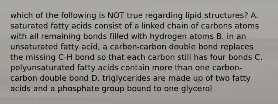 which of the following is NOT true regarding lipid structures? A. saturated fatty acids consist of a linked chain of carbons atoms with all remaining bonds filled with hydrogen atoms B. in an unsaturated fatty acid, a carbon-carbon double bond replaces the missing C-H bond so that each carbon still has four bonds C. polyunsaturated fatty acids contain more than one carbon-carbon double bond D. triglycerides are made up of two fatty acids and a phosphate group bound to one glycerol