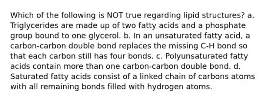 Which of the following is NOT true regarding lipid structures? a. Triglycerides are made up of two fatty acids and a phosphate group bound to one glycerol. b. In an unsaturated fatty acid, a carbon-carbon double bond replaces the missing C-H bond so that each carbon still has four bonds. c. Polyunsaturated fatty acids contain more than one carbon-carbon double bond. d. Saturated fatty acids consist of a linked chain of carbons atoms with all remaining bonds filled with hydrogen atoms.