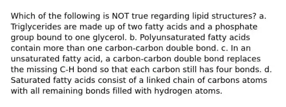 Which of the following is NOT true regarding lipid structures? a. Triglycerides are made up of two fatty acids and a phosphate group bound to one glycerol. b. Polyunsaturated fatty acids contain more than one carbon-carbon double bond. c. In an unsaturated fatty acid, a carbon-carbon double bond replaces the missing C-H bond so that each carbon still has four bonds. d. Saturated fatty acids consist of a linked chain of carbons atoms with all remaining bonds filled with hydrogen atoms.