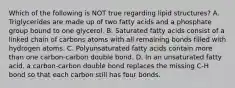 Which of the following is NOT true regarding lipid structures? A. Triglycerides are made up of two fatty acids and a phosphate group bound to one glycerol. B. Saturated fatty acids consist of a linked chain of carbons atoms with all remaining bonds filled with hydrogen atoms. C. Polyunsaturated fatty acids contain more than one carbon-carbon double bond. D. In an unsaturated fatty acid, a carbon-carbon double bond replaces the missing C-H bond so that each carbon still has four bonds.