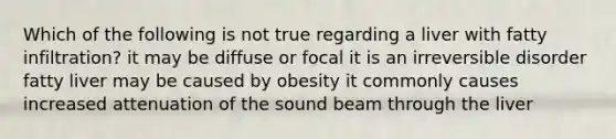 Which of the following is not true regarding a liver with fatty infiltration? it may be diffuse or focal it is an irreversible disorder fatty liver may be caused by obesity it commonly causes increased attenuation of the sound beam through the liver