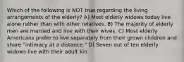 Which of the following is NOT true regarding the living arrangements of the elderly? A) Most elderly widows today live alone rather than with other relatives. B) The majority of elderly men are married and live with their wives. C) Most elderly Americans prefer to live separately from their grown children and share "intimacy at a distance." D) Seven out of ten elderly widows live with their adult kin.