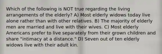 Which of the following is NOT true regarding the living arrangements of the elderly? A) Most elderly widows today live alone rather than with other relatives. B) The majority of elderly men are married and live with their wives. C) Most elderly Americans prefer to live separately from their grown children and share "intimacy at a distance." D) Seven out of ten elderly widows live with their adult kin.