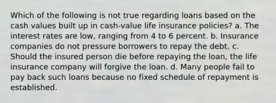 Which of the following is not true regarding loans based on the cash values built up in cash-value life insurance policies? a. The interest rates are low, ranging from 4 to 6 percent. b. Insurance companies do not pressure borrowers to repay the debt. c. Should the insured person die before repaying the loan, the life insurance company will forgive the loan. d. Many people fail to pay back such loans because no fixed schedule of repayment is established.