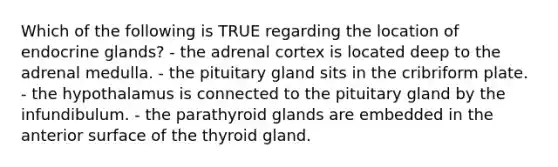 Which of the following is TRUE regarding the location of endocrine glands? - the adrenal cortex is located deep to the adrenal medulla. - the pituitary gland sits in the cribriform plate. - the hypothalamus is connected to the pituitary gland by the infundibulum. - the parathyroid glands are embedded in the anterior surface of the thyroid gland.