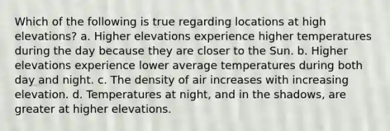 Which of the following is true regarding locations at high elevations? a. Higher elevations experience higher temperatures during the day because they are closer to the Sun. b. Higher elevations experience lower average temperatures during both day and night. c. The density of air increases with increasing elevation. d. Temperatures at night, and in the shadows, are greater at higher elevations.