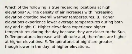 Which of the following is true regarding locations at high elevations? A. The density of air increases with increasing elevation creating overall warmer temperatures. B. Higher elevations experience lower average temperatures during both day and night. C. Higher elevations experience higher temperatures during the day because they are closer to the Sun. D. Temperatures increase with altitude and, therefore, are higher at higher elevations. E. Temperatures at night are greater, though lower in the day, at higher elevations.