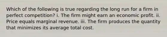 Which of the following is true regarding the long run for a firm in perfect competition? i. The firm might earn an economic profit. ii. Price equals marginal revenue. iii. The firm produces the quantity that minimizes its average total cost.