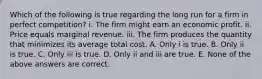 Which of the following is true regarding the long run for a firm in perfect competition? i. The firm might earn an economic profit. ii. Price equals marginal revenue. iii. The firm produces the quantity that minimizes its average total cost. A. Only i is true. B. Only ii is true. C. Only iii is true. D. Only ii and iii are true. E. None of the above answers are correct.