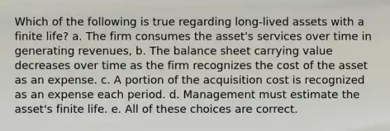 Which of the following is true regarding long-lived assets with a finite life? a. The firm consumes the asset's services over time in generating revenues, b. The balance sheet carrying value decreases over time as the firm recognizes the cost of the asset as an expense. c. A portion of the acquisition cost is recognized as an expense each period. d. Management must estimate the asset's finite life. e. All of these choices are correct.