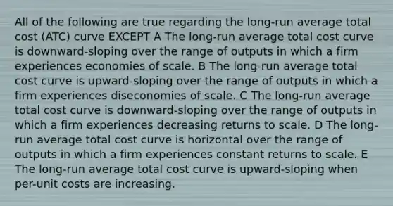 All of the following are true regarding the long-run average total cost (ATC) curve EXCEPT A The long-run average total cost curve is downward-sloping over the range of outputs in which a firm experiences economies of scale. B The long-run average total cost curve is upward-sloping over the range of outputs in which a firm experiences diseconomies of scale. C The long-run average total cost curve is downward-sloping over the range of outputs in which a firm experiences decreasing returns to scale. D The long-run average total cost curve is horizontal over the range of outputs in which a firm experiences constant returns to scale. E The long-run average total cost curve is upward-sloping when per-unit costs are increasing.