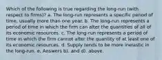 Which of the following is true regarding the long-run (with respect to firms)? a. The long-run represents a specific period of time, usually more than one year. b. The long-run represents a period of time in which the firm can alter the quantities of all of its economic resources. c. The long-run represents a period of time in which the firm cannot alter the quantity of at least one of its economic resources. d. Supply tends to be more inelastic in the long-run. e. Answers b). and d). above.