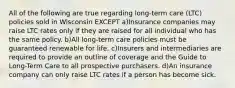 All of the following are true regarding long-term care (LTC) policies sold in Wisconsin EXCEPT a)Insurance companies may raise LTC rates only if they are raised for all individual who has the same policy. b)All long-term care policies must be guaranteed renewable for life. c)Insurers and intermediaries are required to provide an outline of coverage and the Guide to Long-Term Care to all prospective purchasers. d)An insurance company can only raise LTC rates if a person has become sick.