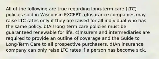 All of the following are true regarding long-term care (LTC) policies sold in Wisconsin EXCEPT a)Insurance companies may raise LTC rates only if they are raised for all individual who has the same policy. b)All long-term care policies must be guaranteed renewable for life. c)Insurers and intermediaries are required to provide an outline of coverage and the Guide to Long-Term Care to all prospective purchasers. d)An insurance company can only raise LTC rates if a person has become sick.