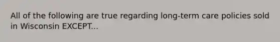 All of the following are true regarding long-term care policies sold in Wisconsin EXCEPT...