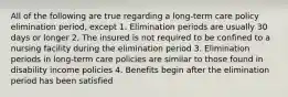 All of the following are true regarding a long-term care policy elimination period, except 1. Elimination periods are usually 30 days or longer 2. The insured is not required to be confined to a nursing facility during the elimination period 3. Elimination periods in long-term care policies are similar to those found in disability income policies 4. Benefits begin after the elimination period has been satisfied