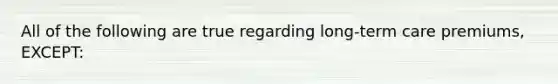 All of the following are true regarding long-term care premiums, EXCEPT: