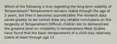 Which of the following is true regarding the long-term stability of Temperament? Temperament remains stable through the age of 2 years, but then it becomes unpredictable The research data varies greatly so we cannot draw any reliable conclusions on the longevity of Temperament Difficult children ten to demonstrate the greatest level on instability in temperament Most studies have found that the basic temperament of a child stay relatively stable at least through age 12