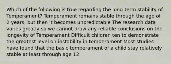 Which of the following is true regarding the long-term stability of Temperament? Temperament remains stable through the age of 2 years, but then it becomes unpredictable The research data varies greatly so we cannot draw any reliable conclusions on the longevity of Temperament Difficult children ten to demonstrate the greatest level on instability in temperament Most studies have found that the basic temperament of a child stay relatively stable at least through age 12