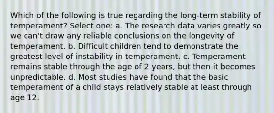 Which of the following is true regarding the long-term stability of temperament? Select one: a. The research data varies greatly so we can't draw any reliable conclusions on the longevity of temperament. b. Difficult children tend to demonstrate the greatest level of instability in temperament. c. Temperament remains stable through the age of 2 years, but then it becomes unpredictable. d. Most studies have found that the basic temperament of a child stays relatively stable at least through age 12.