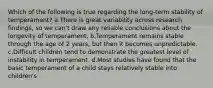 Which of the following is true regarding the long-term stability of temperament? a.There is great variability across research findings, so we can't draw any reliable conclusions about the longevity of temperament. b.Temperament remains stable through the age of 2 years, but then it becomes unpredictable. c.Difficult children tend to demonstrate the greatest level of instability in temperament. d.Most studies have found that the basic temperament of a child stays relatively stable into children's