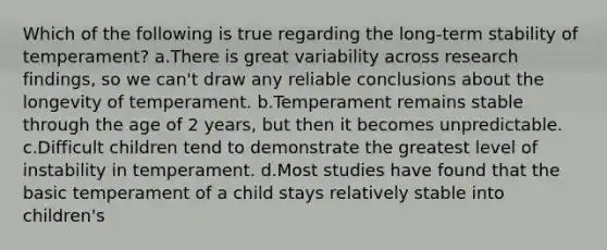 Which of the following is true regarding the long-term stability of temperament? a.There is great variability across research findings, so we can't draw any reliable conclusions about the longevity of temperament. b.Temperament remains stable through the age of 2 years, but then it becomes unpredictable. c.Difficult children tend to demonstrate the greatest level of instability in temperament. d.Most studies have found that the basic temperament of a child stays relatively stable into children's