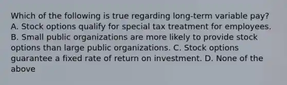 Which of the following is true regarding long-term variable pay? A. Stock options qualify for special tax treatment for employees. B. Small public organizations are more likely to provide stock options than large public organizations. C. Stock options guarantee a fixed rate of return on investment. D. None of the above