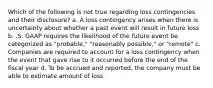 Which of the following is not true regarding loss contingencies and their disclosure? a. A loss contingency arises when there is uncertainty about whether a past event will result in future loss b. .S. GAAP requires the likelihood of the future event be categorized as "probable," "reasonably possible," or "remote" c. Companies are required to account for a loss contingency when the event that gave rise to it occurred before the end of the fiscal year d. To be accrued and reported, the company must be able to estimate amount of loss