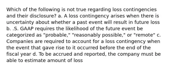 Which of the following is not true regarding loss contingencies and their disclosure? a. A loss contingency arises when there is uncertainty about whether a past event will result in future loss b. .S. GAAP requires the likelihood of the future event be categorized as "probable," "reasonably possible," or "remote" c. Companies are required to account for a loss contingency when the event that gave rise to it occurred before the end of the fiscal year d. To be accrued and reported, the company must be able to estimate amount of loss