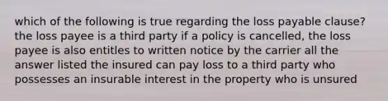 which of the following is true regarding the loss payable clause? the loss payee is a third party if a policy is cancelled, the loss payee is also entitles to written notice by the carrier all the answer listed the insured can pay loss to a third party who possesses an insurable interest in the property who is unsured