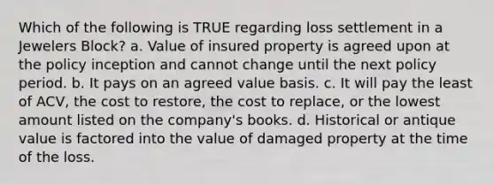 Which of the following is TRUE regarding loss settlement in a Jewelers Block? a. Value of insured property is agreed upon at the policy inception and cannot change until the next policy period. b. It pays on an agreed value basis. c. It will pay the least of ACV, the cost to restore, the cost to replace, or the lowest amount listed on the company's books. d. Historical or antique value is factored into the value of damaged property at the time of the loss.