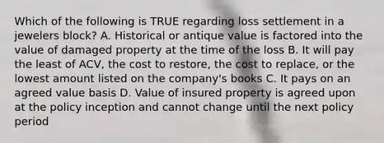 Which of the following is TRUE regarding loss settlement in a jewelers block? A. Historical or antique value is factored into the value of damaged property at the time of the loss B. It will pay the least of ACV, the cost to restore, the cost to replace, or the lowest amount listed on the company's books C. It pays on an agreed value basis D. Value of insured property is agreed upon at the policy inception and cannot change until the next policy period