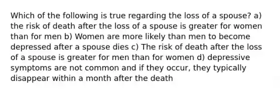 Which of the following is true regarding the loss of a spouse? a) the risk of death after the loss of a spouse is greater for women than for men b) Women are more likely than men to become depressed after a spouse dies c) The risk of death after the loss of a spouse is greater for men than for women d) depressive symptoms are not common and if they occur, they typically disappear within a month after the death