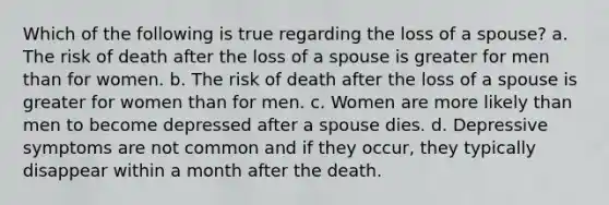 Which of the following is true regarding the loss of a spouse? a. The risk of death after the loss of a spouse is greater for men than for women. b. The risk of death after the loss of a spouse is greater for women than for men. c. Women are more likely than men to become depressed after a spouse dies. d. Depressive symptoms are not common and if they occur, they typically disappear within a month after the death.