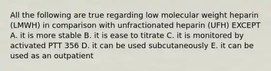 All the following are true regarding low molecular weight heparin (LMWH) in comparison with unfractionated heparin (UFH) EXCEPT A. it is more stable B. it is ease to titrate C. it is monitored by activated PTT 356 D. it can be used subcutaneously E. it can be used as an outpatient