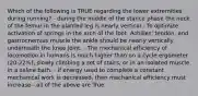 Which of the following is TRUE regarding the lower extremities during running? - during the middle of the stance phase the neck of the femur in the planted leg is nearly vertical - To optimize activation of springs in the arch of the foot, Achilles' tendon, and gastrocnemius muscle the ankle should be nearly vertically underneath the knee joint. - The mechanical efficiency of locomotion in humans is much higher than on a cycle ergometer (20-22%), slowly climbing a set of stairs, or in an isolated muscle in a saline bath. - If energy used to complete a constant mechanical work is decreased, then mechanical efficiency must increase - all of the above are True