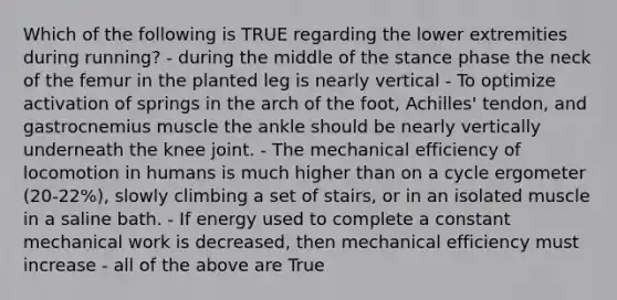 Which of the following is TRUE regarding the lower extremities during running? - during the middle of the stance phase the neck of the femur in the planted leg is nearly vertical - To optimize activation of springs in the arch of the foot, Achilles' tendon, and gastrocnemius muscle the ankle should be nearly vertically underneath the knee joint. - The mechanical efficiency of locomotion in humans is much higher than on a cycle ergometer (20-22%), slowly climbing a set of stairs, or in an isolated muscle in a saline bath. - If energy used to complete a constant mechanical work is decreased, then mechanical efficiency must increase - all of the above are True