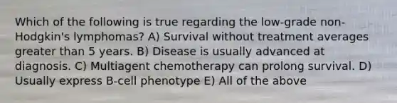 Which of the following is true regarding the low-grade non-Hodgkin's lymphomas? A) Survival without treatment averages greater than 5 years. B) Disease is usually advanced at diagnosis. C) Multiagent chemotherapy can prolong survival. D) Usually express B-cell phenotype E) All of the above