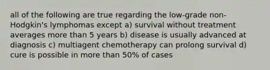 all of the following are true regarding the low-grade non-Hodgkin's lymphomas except a) survival without treatment averages more than 5 years b) disease is usually advanced at diagnosis c) multiagent chemotherapy can prolong survival d) cure is possible in more than 50% of cases