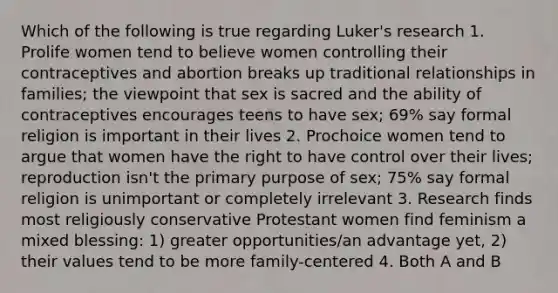 Which of the following is true regarding Luker's research 1. Prolife women tend to believe women controlling their contraceptives and abortion breaks up traditional relationships in families; the viewpoint that sex is sacred and the ability of contraceptives encourages teens to have sex; 69% say formal religion is important in their lives 2. Prochoice women tend to argue that women have the right to have control over their lives; reproduction isn't the primary purpose of sex; 75% say formal religion is unimportant or completely irrelevant 3. Research finds most religiously conservative Protestant women find feminism a mixed blessing: 1) greater opportunities/an advantage yet, 2) their values tend to be more family-centered 4. Both A and B