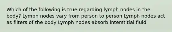 Which of the following is true regarding lymph nodes in the body? Lymph nodes vary from person to person Lymph nodes act as filters of the body Lymph nodes absorb interstitial fluid