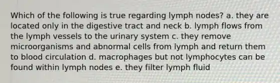 Which of the following is true regarding lymph nodes? a. they are located only in the digestive tract and neck b. lymph flows from the lymph vessels to the urinary system c. they remove microorganisms and abnormal cells from lymph and return them to blood circulation d. macrophages but not lymphocytes can be found within lymph nodes e. they filter lymph fluid