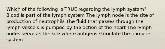 Which of the following is TRUE regarding the lymph system? Blood is part of the lymph system The lymph node is the site of production of neutrophils The fluid that passes through the lymph vessels is pumped by the action of the heart The lymph nodes serve as the site where antigens stimulate the immune system