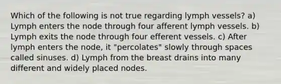 Which of the following is not true regarding lymph vessels? a) Lymph enters the node through four afferent lymph vessels. b) Lymph exits the node through four efferent vessels. c) After lymph enters the node, it "percolates" slowly through spaces called sinuses. d) Lymph from the breast drains into many different and widely placed nodes.