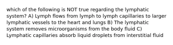 which of the following is NOT true regarding the lymphatic system? A) Lymph flows from lymph to lymph capillaries to larger lymphatic vessels to the heart and lungs B) The lymphatic system removes microorganisms from the body fluid C) Lymphatic capillaries absorb liquid droplets from interstitial fluid