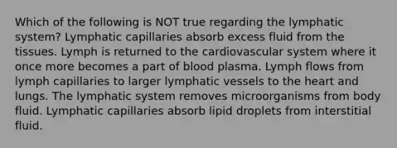 Which of the following is NOT true regarding the lymphatic system? Lymphatic capillaries absorb excess fluid from the tissues. Lymph is returned to the cardiovascular system where it once more becomes a part of blood plasma. Lymph flows from lymph capillaries to larger lymphatic vessels to the heart and lungs. ﻿The lymphatic system removes microorganisms from body fluid. Lymphatic capillaries absorb lipid droplets from interstitial fluid.