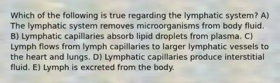 Which of the following is true regarding the lymphatic system? A) The lymphatic system removes microorganisms from body fluid. B) Lymphatic capillaries absorb lipid droplets from plasma. C) Lymph flows from lymph capillaries to larger lymphatic vessels to the heart and lungs. D) Lymphatic capillaries produce interstitial fluid. E) Lymph is excreted from the body.